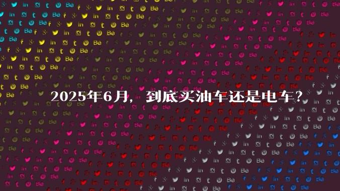 2025年6月，到底买油车还是电车？