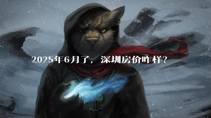 2025年6月了，深圳房价咋样？