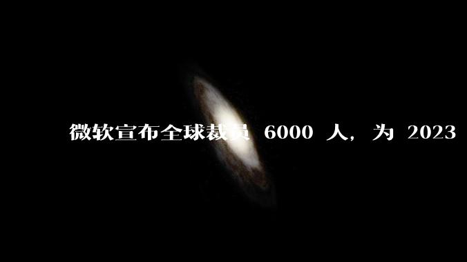 微软宣布全球裁员 6000 人，为 2023 年以来最大规模，为什么此时裁员？会对微软带来哪些影响？