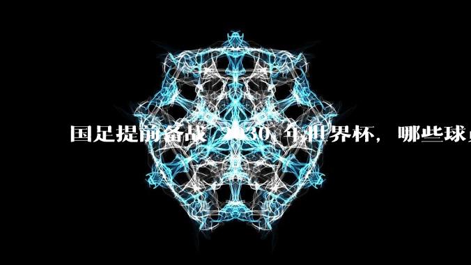 国足提前备战 2030 年世界杯，哪些球员将是下一周期国足的希望？