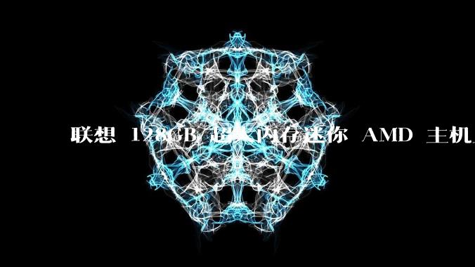 联想 128GB 超大内存迷你 AMD 主机上架，此款主机有哪些亮点？