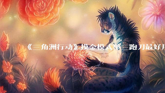 《三角洲行动》摸金模式单三跑刀最好用的角色是蜂医还是威龙？