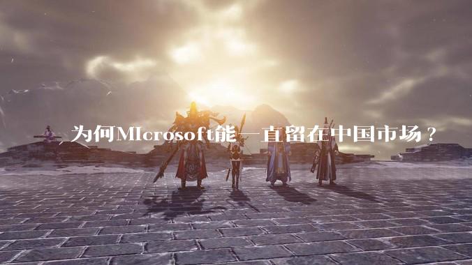 为何Microsoft能一直留在中国市场?