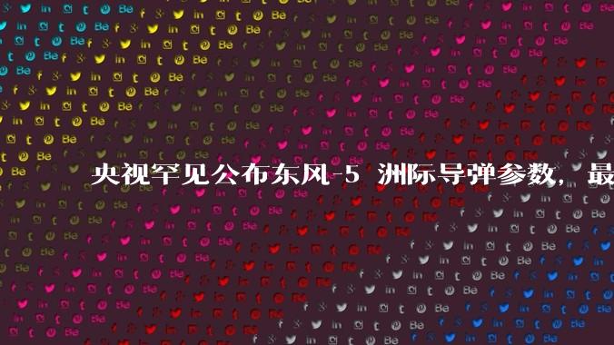 央视罕见公布东风-5 洲际导弹参数，最大射程 12000 公里，怎样解读？此时公布有哪些意义？