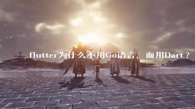 flutter为什么不用Go语言，而用Dart?