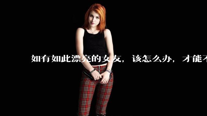 如有如此漂亮的女友，该怎么办，才能不弄丢？