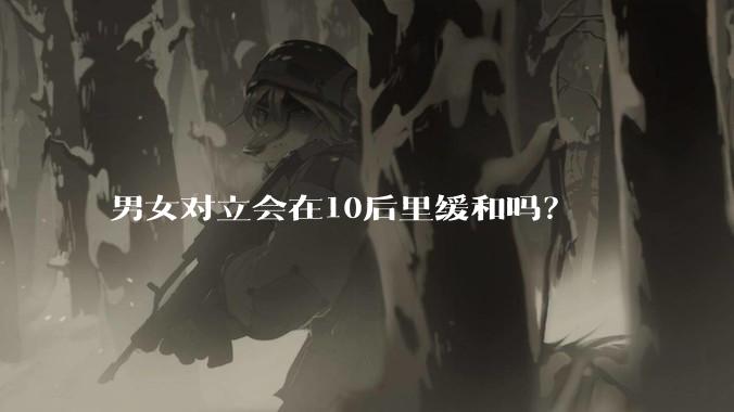 男女对立会在10后里缓和吗？