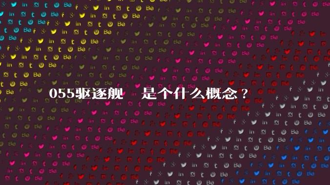 055驱逐舰  是个什么概念?
