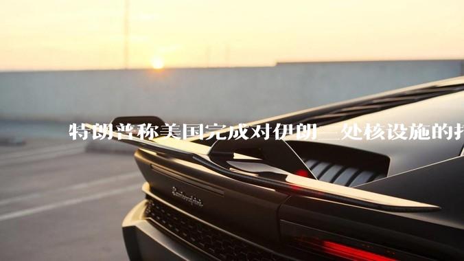 特朗普称美国完成对伊朗三处核设施的打击，具体情况如何？伊朗会如何反击？