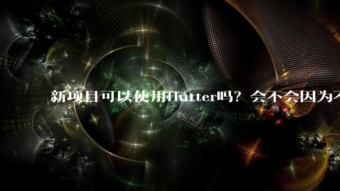 新项目可以使用flutter吗？会不会因为不成熟，导致众多问题，最后不得不放弃？