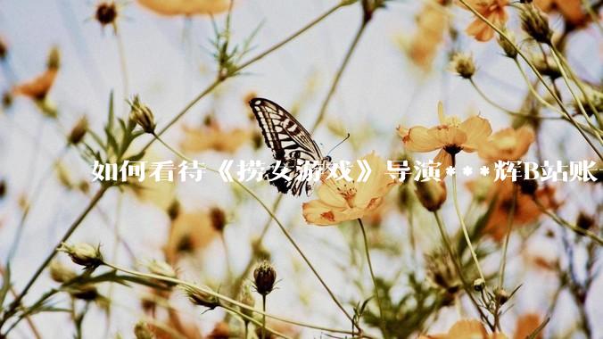 如何看待《捞女游戏》导演***辉B站账号遭封，是否遭到打击报复?