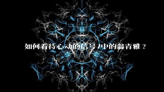 如何看待心动的信号7中的翁青雅?