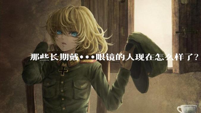 那些长期戴***眼镜的人现在怎么样了？