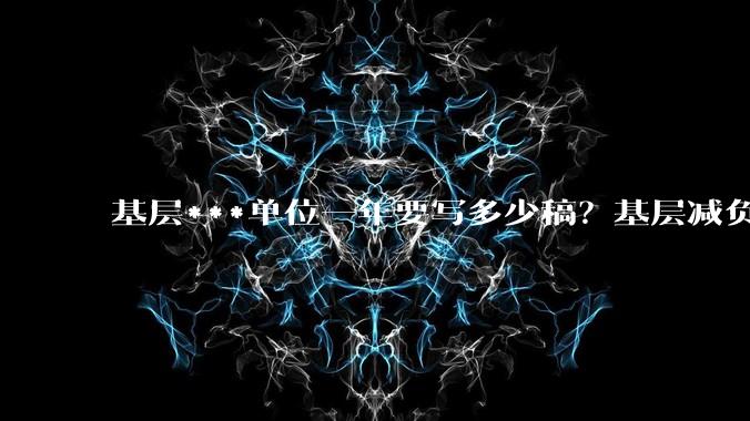 基层***单位一年要写多少稿？基层减负为什么越减越多?