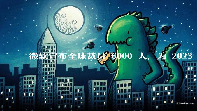 微软宣布全球裁员 6000 人，为 2023 年以来最大规模，为什么此时裁员？会对微软带来哪些影响？