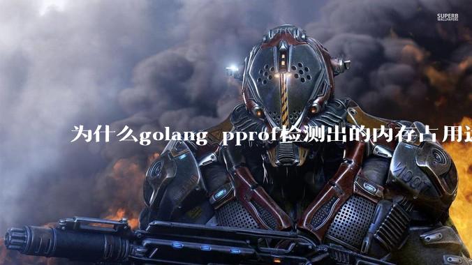 为什么golang pprof检测出的内存占用远小于top命令查看到的内存占用量？