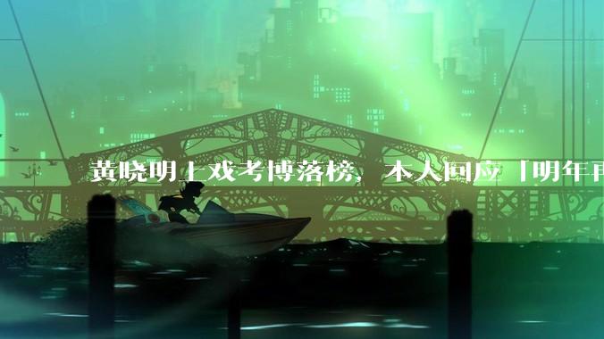 黄晓明上戏考博落榜，本人回应「明年再战」，怎样看明星对高学历的追求？上戏博士有多难考？