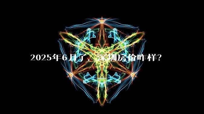 2025年6月了，深圳房价咋样？