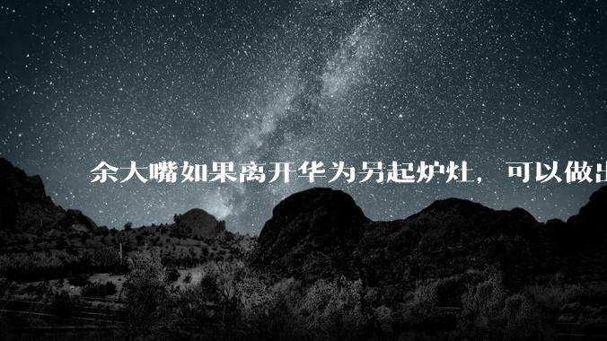 余大嘴如果离开华为另起炉灶，可以做出怎样的成绩？
