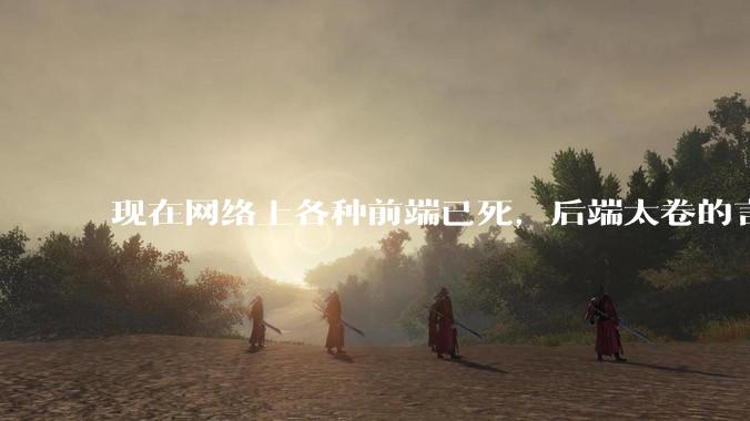 现在网络上各种前端已死，后端太卷的言论，这是真的吗？还是有人蓄意炒作？