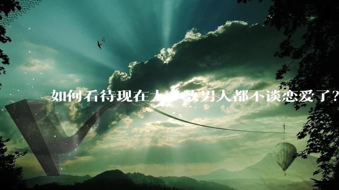 如何看待现在大多数男人都不谈恋爱了？
