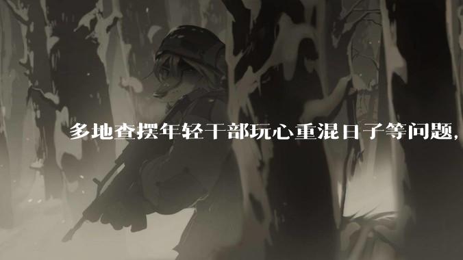 多地查摆年轻干部玩心重混日子等问题，如何看待此事？是否能推动干部作风建设？