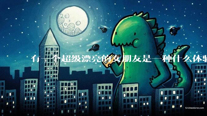 有一个超级漂亮的女朋友是一种什么体验？