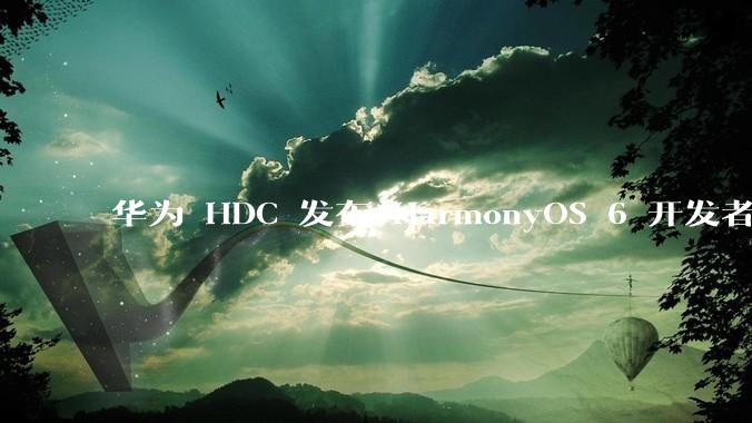 华为 HDC 发布 HarmonyOS 6 开发者 beta 版对应用开发者和鸿蒙生态有哪些影响？