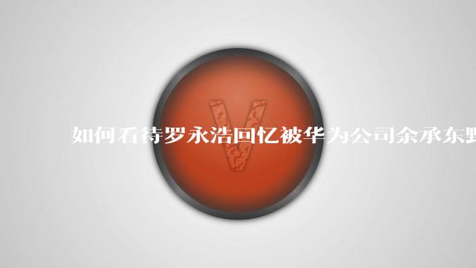 如何看待罗永浩回忆被华为公司余承东野蛮人式挖人？