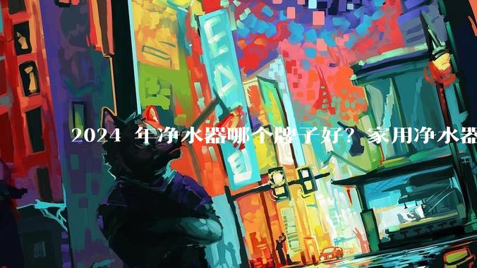 2024 年净水器哪个牌子好？家用净水器的选购攻略是什么？