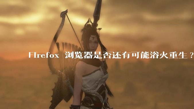 Firefox 浏览器是否还有可能浴火重生?