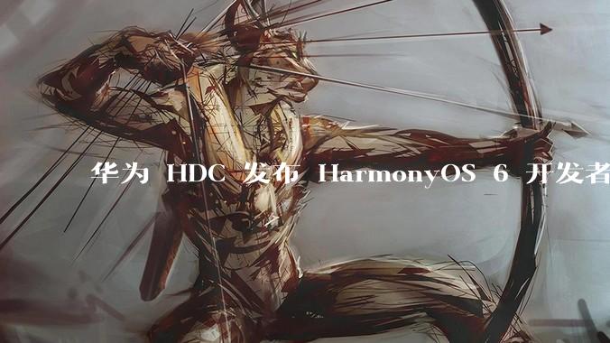 华为 HDC 发布 HarmonyOS 6 开发者 beta 版对应用开发者和鸿蒙生态有哪些影响？