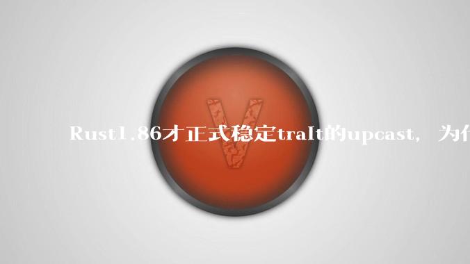 Rust1.86才正式稳定trait的upcast，为什么在rust中这个特性实现如此复杂？