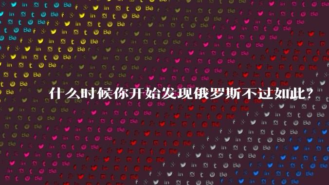 什么时候你开始发现俄罗斯不过如此？