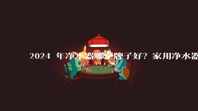 2024 年净水器哪个牌子好？家用净水器的选购攻略是什么？
