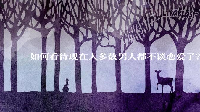 如何看待现在大多数男人都不谈恋爱了？