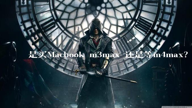 是买Macbook m3max 还是等m4max？