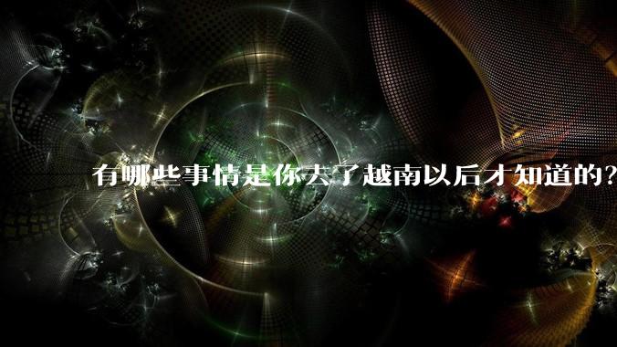 有哪些事情是你去了越南以后才知道的？