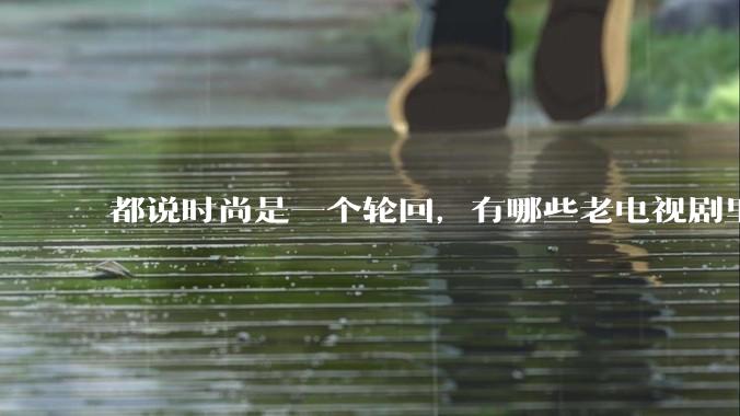 都说时尚是一个轮回，有哪些老电视剧里面的穿搭到现在都还是很潮的呢？