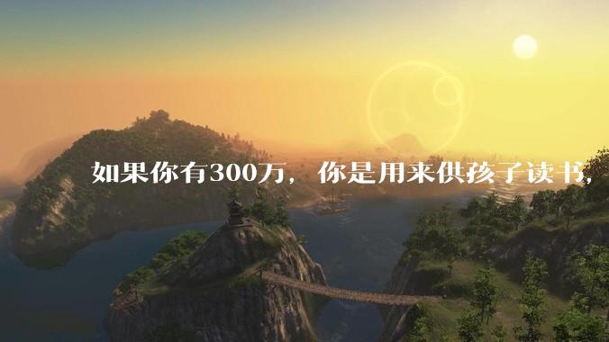 如果你有300万，你是用来供孩子读书，还是留着以后给ta买房或者保底？