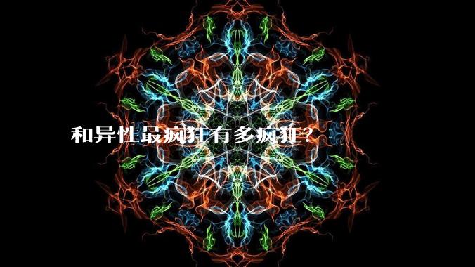 和异性最疯狂有多疯狂？