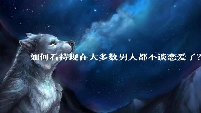 如何看待现在大多数男人都不谈恋爱了？