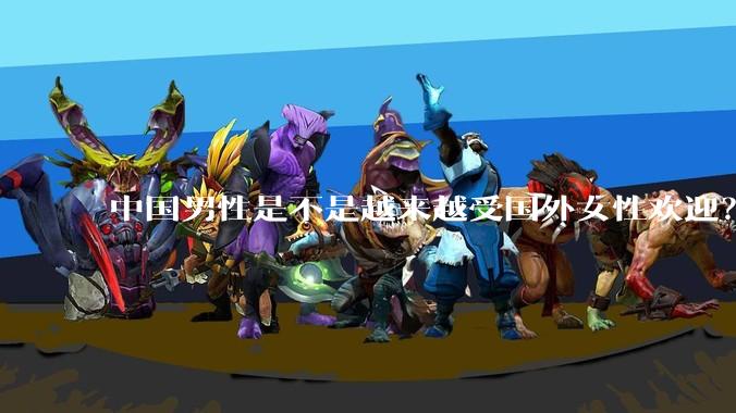 中国男性是不是越来越受国外女性欢迎？