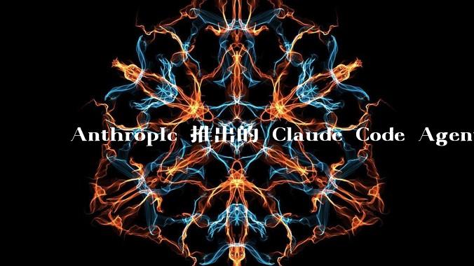 Anthropic 推出的 Claude Code Agent 有哪些亮点值得关注？