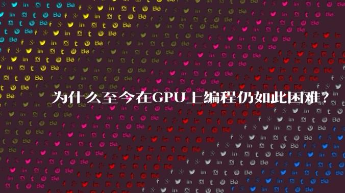 为什么至今在GPU上编程仍如此困难？