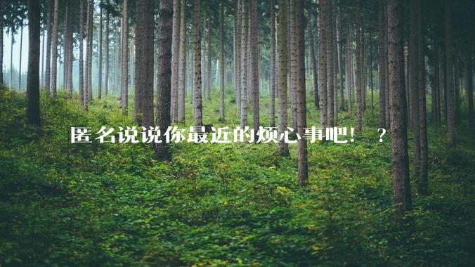 匿名说说你最近的烦心事吧！?