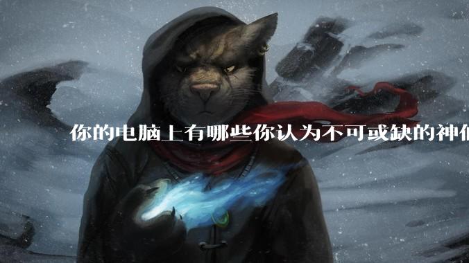 你的电脑上有哪些你认为不可或缺的神仙软件?