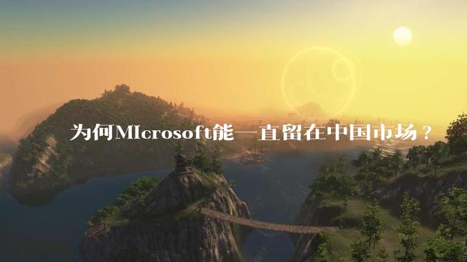 为何Microsoft能一直留在中国市场?