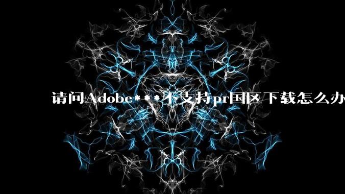 请问Adobe***不支持pr国区下载怎么办？