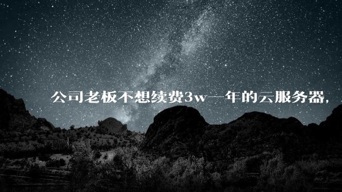 公司老板不想续费3w一年的云服务器，合理吗？